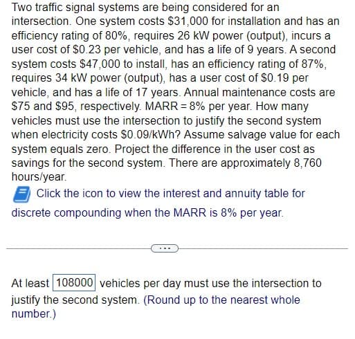Two traffic signal systems are being considered for an
intersection. One system costs $31,000 for installation and has an
efficiency rating of 80%, requires 26 kW power (output), incurs a
user cost of $0.23 per vehicle, and has a life of 9 years. A second
system costs $47,000 to install, has an efficiency rating of 87%,
requires 34 kW power (output), has a user cost of $0.19 per
vehicle, and has a life of 17 years. Annual maintenance costs are
$75 and $95, respectively. MARR = 8% per year. How many
vehicles must use the intersection to justify the second system
when electricity costs $0.09/kWh? Assume salvage value for each
system equals zero. Project the difference in the user cost as
savings for the second system. There are approximately 8,760
hours/year.
Click the icon to view the interest and annuity table for
discrete compounding when the MARR is 8% per year.
At least 108000 vehicles per day must use the intersection to
justify the second system. (Round up to the nearest whole
number.)