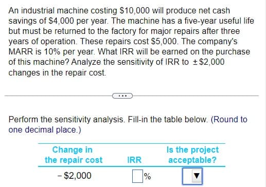 An industrial machine costing $10,000 will produce net cash
savings of $4,000 per year. The machine has a five-year useful life
but must be returned to the factory for major repairs after three
years of operation. These repairs cost $5,000. The company's
MARR is 10% per year. What IRR will be earned on the purchase
of this machine? Analyze the sensitivity of IRR to ± $2,000
changes in the repair cost.
Perform the sensitivity analysis. Fill-in the table below. (Round to
one decimal place.)
Change in
the repair cost
- $2,000
IRR
%
Is the project
acceptable?