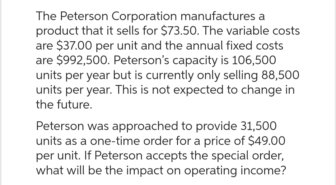 The Peterson Corporation manufactures a
product that it sells for $73.50. The variable costs
are $37.00 per unit and the annual fixed costs
are $992,500. Peterson's capacity is 106,500
units per year but is currently only selling 88,500
units per year. This is not expected to change in
the future.
Peterson was approached to provide 31,500
units as a one-time order for a price of $49.00
per unit. If Peterson accepts the special order,
what will be the impact on operating income?