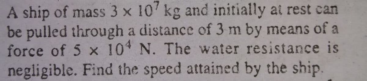A ship of mass 3 x 10' kg and initially at rest can
be pulled through a distance of 3 m by means of a
force of 5 x 10 N. The water resistance is
negligible. Find the speed attained by the ship.
