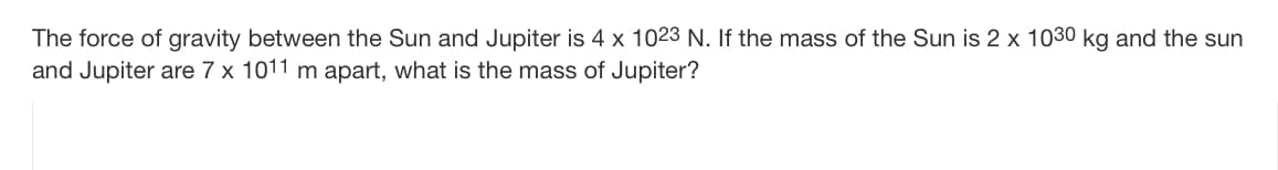 The force of gravity between the Sun and Jupiter is 4 x 1023 N. If the mass of the Sun is 2 x 1030 kg and the sun
and Jupiter are 7 x 1011 m apart, what is the mass of Jupiter?