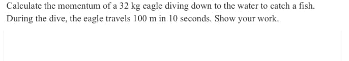 Calculate the momentum of a 32 kg eagle diving down to the water to catch a fish.
During the dive, the eagle travels 100 m in 10 seconds. Show your work.