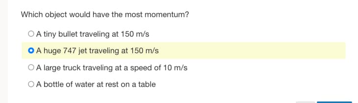 Which object would have the most momentum?
OA tiny bullet traveling at 150 m/s
O A huge 747 jet traveling at 150 m/s
OA large truck traveling at a speed of 10 m/s
OA bottle of water at rest on a table