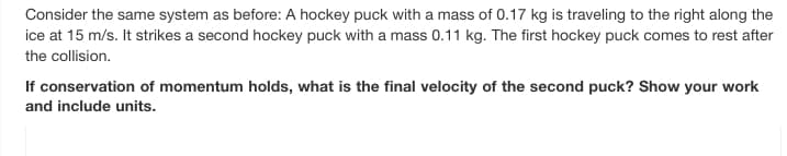 Consider the same system as before: A hockey puck with a mass of 0.17 kg is traveling to the right along the
ice at 15 m/s. It strikes a second hockey puck with a mass 0.11 kg. The first hockey puck comes to rest after
the collision.
If conservation of momentum holds, what is the final velocity of the second puck? Show your work
and include units.