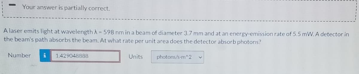 Your answer is partially correct.
A laser emits light at wavelength A = 598 nm in a beam of diameter 3.7 mm and at an energy-emission rate of 5.5 mW. A detector in
the beam's path absorbs the beam. At what rate per unit area does the detector absorb photons?
Number
1.429048888
Units
photons/s-m^2
