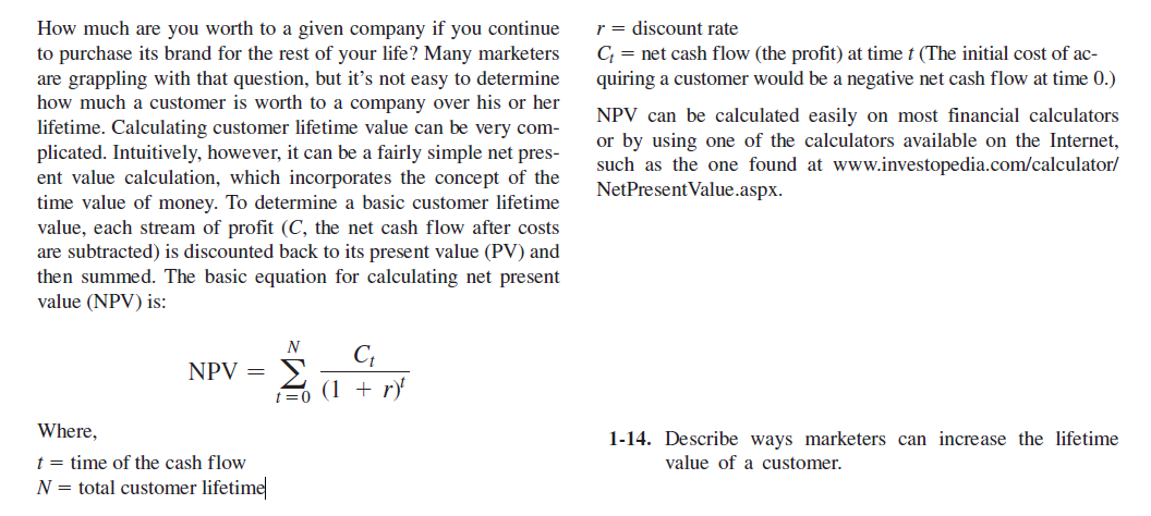 r = discount rate
C = net cash flow (the profit) at time t (The initial cost of ac-
quiring a customer would be a negative net cash flow at time 0.)
How much are you worth to a given company if you continue
to purchase its brand for the rest of your life? Many marketers
are grappling with that question, but it's not easy to determine
how much a customer is worth to a company over his or her
lifetime. Calculating customer lifetime value can be very com-
plicated. Intuitively, however, it can be a fairly simple net pres-
ent value calculation, which incorporates the concept of the
time value of money. To determine a basic customer lifetime
value, each stream of profit (C, the net cash flow after costs
are subtracted) is discounted back to its present value (PV) and
then summed. The basic equation for calculating net present
value (NPV) is:
NPV can be calculated easily on most financial calculators
or by using one of the calculators available on the Internet,
such as the one found at www.investopedia.com/calculator/
NetPresent Value.aspx.
N
C;
Σ
(1 + r)
NPV =
t=0
Where,
1-14. Describe ways marketers can increase the lifetime
t = time of the cash flow
N = total customer lifetime
value of a customer.
