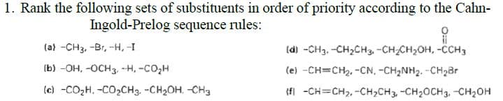 1. Rank the following sets of substituents in order of priority according to the Cahn-
Ingold-Prelog sequence rules:
(a) -CH3, -Br, -H, -I
(d) -CH3. -CH2CH3, -CH-CH,OH, -ČCH3
(b) -OH, -OCH3 -H, -CO2H
(e) -CH=CH2, -CN, -CH2NH2. -CH2Br
(c) -CO2H. -CO2CH3. -CH2OH. -CH3
(fl -CH=CH2, -CH2CH3, -CH2OCH3, -CH2OH
