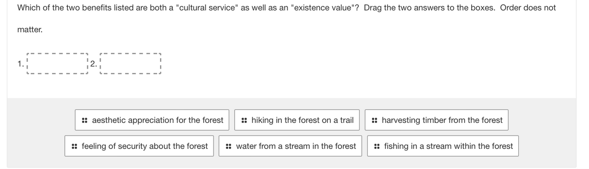 Which of the two benefits listed are both a "cultural service" as well as an "existence value"? Drag the two answers to the boxes. Order does not
matter.
1.
2.
aesthetic appreciation for the forest
hiking in the forest on a trail
harvesting timber from the forest
feeling of security about the forest
::water from a stream in the forest
fishing in a stream within the forest