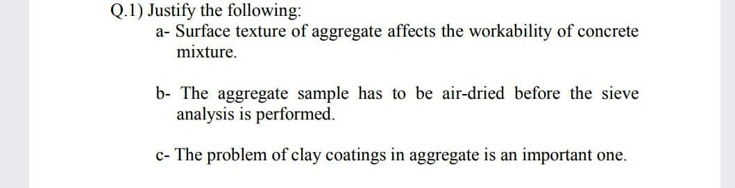 Q.1) Justify the following:
a- Surface texture of aggregate affects the workability of concrete
mixture.
b- The aggregate sample has to be air-dried before the sieve
analysis is performed.
c- The problem of clay coatings in aggregate is an important one.
