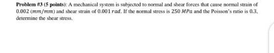 Problem #3 (5 points): A mechanical system is subjected to normal and shear forces that cause normal strain of
0.002 (mm/mm) and shear strain of 0.001 rad. If the normal stress is 250 MPa and the Poisson's ratio is 0.3,
determine the shear stress.
