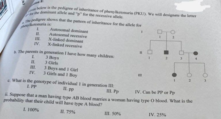 tion 8:
below is the pedigree of inheritance of phenylketonuria (PKU). We will designate the letter
Caven
for the dominant allele and "p" for the recessive allele.
4
The pedigree shows that the pattern of inheritance for the allele for
phenylk
ylketonuria is:
I.
II.
1
III.
IV.
Autosomal dominant
Autosomal recessive
X-linked dominant
X-linked recessive
b. The parents in generation I have how many children:
I.
3 Boys
II.
3 Girls
III.
IV.
3 Boys and 1 Girl
3 Girls and 1 Boy
c. What is the genotype of individual 1 in generation III:
I. PP
II. pp
III. Pp
" O
1
III. 50%
E
III
1
▬
2
2
IV. 25%
1
3
IV. Can be PP or Pp
ii. Suppose that a man having type AB blood marries a woman having type O blood. What is the
probability that their child will have type A blood?
I. 100%
II. 75%
2
4
3