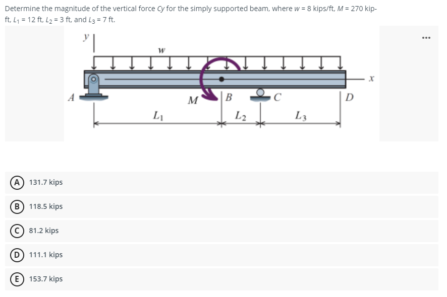 Determine the magnitude of the vertical force Cy for the simply supported beam, where w = 8 kips/ft, M = 270 kip-
ft, L₁ = 12 ft, L₂ = 3 ft, and L3 = 7 ft.
W
X
B
с
L₁
(A) 131.7 kips
(B) 118.5 kips
C) 81.2 kips
(D) 111.1 kips
E 153.7 kips
M
L2
L3
D