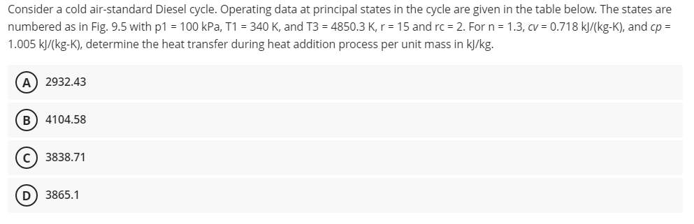 Consider a cold air-standard Diesel cycle. Operating data at principal states in the cycle are given in the table below. The states are
numbered as in Fig. 9.5 with p1 = 100 kPa, T1 = 340 K, and T3 = 4850.3 K, r = 15 and rc = 2. For n = 1.3, cv = 0.718 kJ/(kg-K), and cp =
1.005 kJ/(kg-K), determine the heat transfer during heat addition process per unit mass in kJ/kg.
(A) 2932.43
B 4104.58
C) 3838.71
D) 3865.1