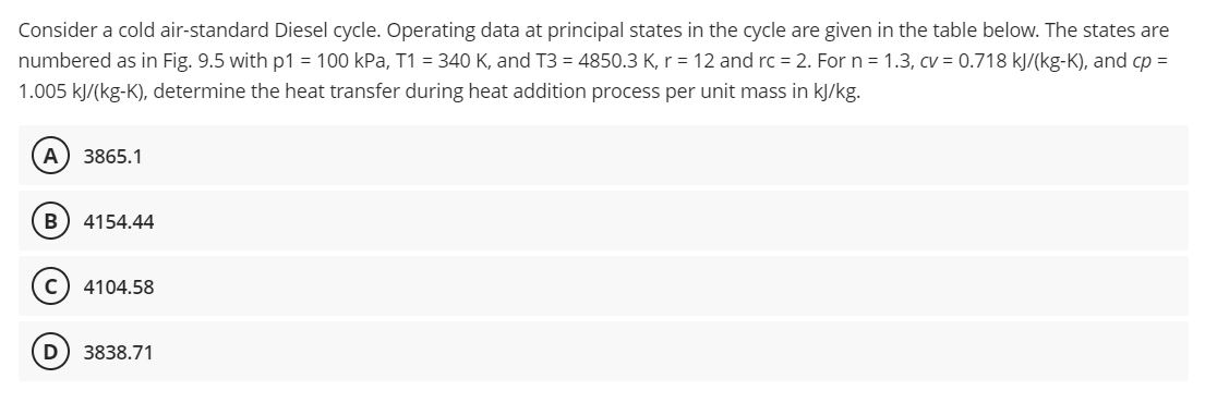 Consider a cold air-standard Diesel cycle. Operating data at principal states in the cycle are given in the table below. The states are
numbered as in Fig. 9.5 with p1 = 100 kPa, T1 = 340 K, and T3 = 4850.3 K, r = 12 and rc = 2. For n = 1.3, cv = 0.718 kJ/(kg-K), and cp =
1.005 kJ/(kg-K), determine the heat transfer during heat addition process per unit mass in kJ/kg.
A 3865.1
B 4154.44
C) 4104.58
D 3838.71