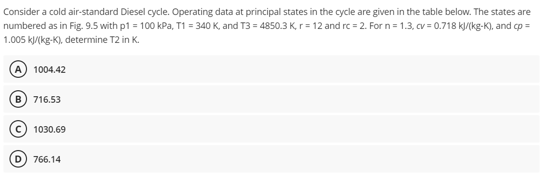 Consider a cold air-standard Diesel cycle. Operating data at principal states in the cycle are given in the table below. The states are
numbered as in Fig. 9.5 with p1 = 100 kPa, T1 = 340 K, and T3 = 4850.3 K, r = 12 and rc = 2. For n = 1.3, cv = 0.718 kJ/(kg-K), and cp =
1.005 kJ/(kg-K), determine T2 in K.
A 1004.42
B 716.53
C) 1030.69
D 766.14