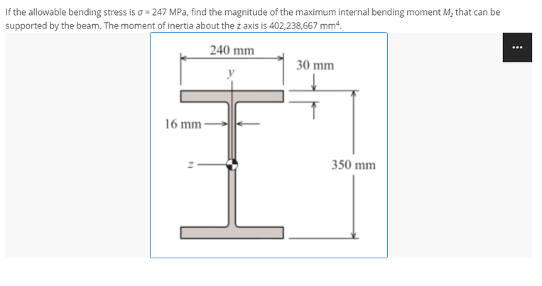 If the allowable bending stress is a = 247 MPa, find the magnitude of the maximum internal bending moment M₂ that can be
supported by the beam. The moment of inertia about the z axis is 402,238,667 mm².
240 mm
30 mm
16 mm-
350 mm
⠀