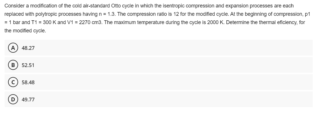 Consider a modification of the cold air-standard Otto cycle in which the isentropic compression and expansion processes are each
replaced with polytropic processes having n = 1.3. The compression ratio is 12 for the modified cycle. At the beginning of compression, p1
= 1 bar and T1 = 300 K and V1 = 2270 cm3. The maximum temperature during the cycle is 2000 K. Determine the thermal eficiency, for
the modified cycle.
A 48.27
B 52.51
58.48
49.77
D
