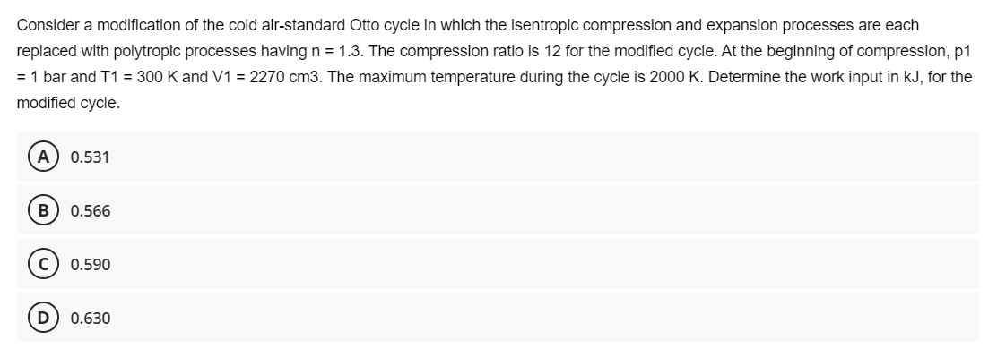 Consider a modification of the cold air-standard Otto cycle in which the isentropic compression and expansion processes are each
replaced with polytropic processes having n = 1.3. The compression ratio is 12 for the modified cycle. At the beginning of compression, p1
= 1 bar and T1 = 300 K and V1 = 2270 cm3. The maximum temperature during the cycle is 2000 K. Determine the work input in kJ, for the
modified cycle.
0.531
0.566
0.590
D) 0.630
B