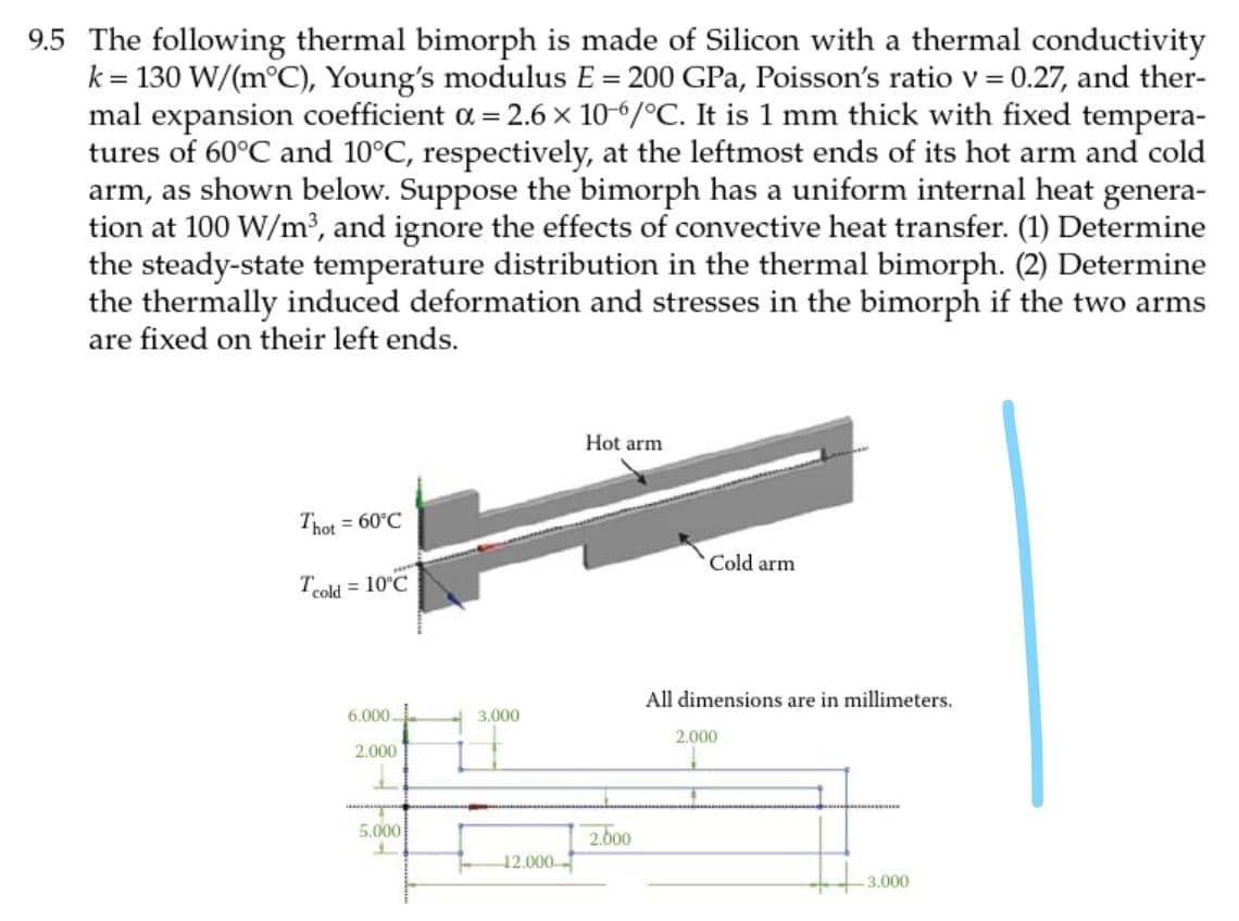 9.5 The following thermal bimorph is made of Silicon with a thermal conductivity
k = 130 W/(m°C), Young's modulus E = 200 GPa, Poisson's ratio v = 0.27, and ther-
mal expansion coefficient a = 2.6 × 10-6/°C. It is 1 mm thick with fixed tempera-
tures of 60°C and 10°C, respectively, at the leftmost ends of its hot arm and cold
arm, as shown below. Suppose the bimorph has a uniform internal heat genera-
tion at 100 W/m³, and ignore the effects of convective heat transfer. (1) Determine
the steady-state temperature distribution in the thermal bimorph. (2) Determine
the thermally induced deformation and stresses in the bimorph if the two arms
are fixed on their left ends.
Hot arm
Thot = 60°C
Cold arm
Tcold = 10°C
All dimensions are in millimeters.
6.000-
3.000
2.000
2.000
200
12.000
5.000
3.000
