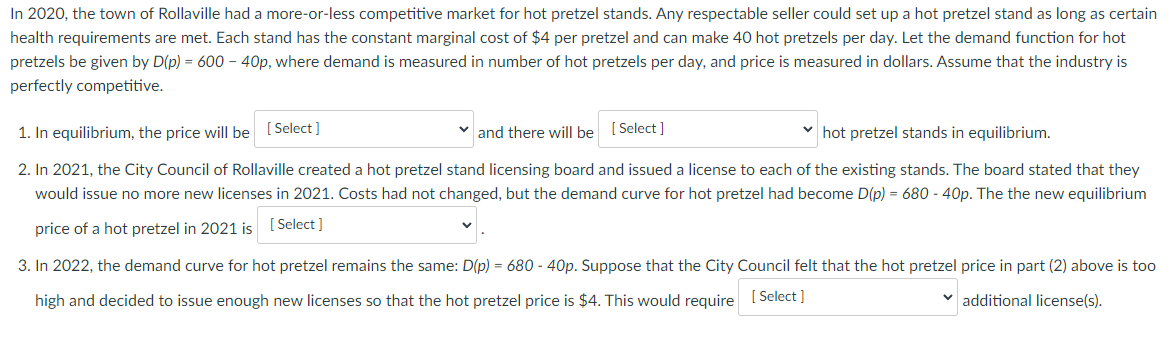 In 2020, the town of Rollaville had a more-or-less competitive market for hot pretzel stands. Any respectable seller could set up a hot pretzel stand as long as certain
health requirements are met. Each stand has the constant marginal cost of $4 per pretzel and can make 40 hot pretzels per day. Let the demand function for hot
pretzels be given by D(p) = 600 - 40p, where demand is measured in number of hot pretzels per day, and price is measured in dollars. Assume that the industry is
perfectly competitive.
1. In equilibrium, the price will be [Select]
and there will be [Select]
hot pretzel stands in equilibrium.
2. In 2021, the City Council of Rollaville created a hot pretzel stand licensing board and issued a license to each of the existing stands. The board stated that they
would issue no more new licenses in 2021. Costs had not changed, but the demand curve for hot pretzel had become D(p) = 680 - 40p. The the new equilibrium
price of a hot pretzel in 2021 is
[Select]
3. In 2022, the demand curve for hot pretzel remains the same: D(p) = 680 - 40p. Suppose that the City Council felt that the hot pretzel price in part (2) above is too
high and decided to issue enough new licenses so that the hot pretzel price is $4. This would require
[Select]
additional license(s).