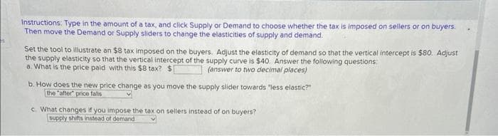 Instructions: Type in the amount of a tax, and click Supply or Demand to choose whether the tax is imposed on sellers or on buyers.
Then move the Demand or Supply sliders to change the elasticities of supply and demand.
Set the tool to illustrate an $8 tax imposed on the buyers. Adjust the elasticity of demand so that the vertical intercept is $80. Adjust
the supply elasticity so that the vertical intercept of the supply curve is $40. Answer the following questions:
a. What is the price paid with this $8 tax? $[
(answer to two decimal places)
b. How does the new price change as you move the supply slider towards "less elastic?"
the "after" price falls
c. What changes if you impose the tax on sellers instead of on buyers?
supply shifts instead of demand