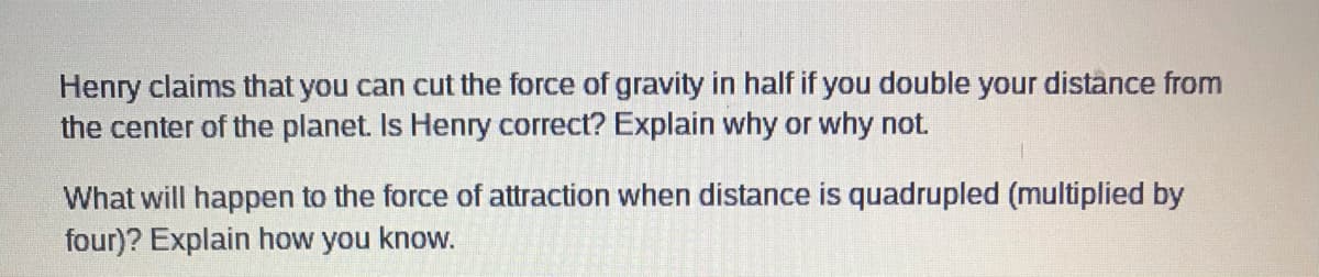 Henry claims that you can cut the force of gravity in half if you double your distance from
the center of the planet. Is Henry correct? Explain why or why not.
What will happen to the force of attraction when distance is quadrupled (multiplied by
four)? Explain how you know.

