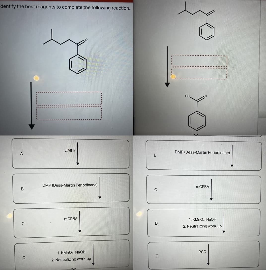 Identify the best reagents to complete the following reaction.
A
B
C
D
LIAIH4
DMP (Dess-Martin Periodinane)
mCPBA
1. KMnO4, NaOH
2. Neutralizing work-up
B
C
D
E
HO,
DMP (Dess-Martin Periodinane)
mCPBA
1. KMnO4, NaOH
2. Neutralizing work-up
PCC