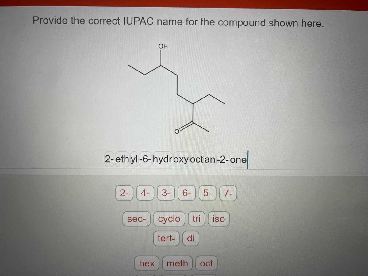 Provide the correct IUPAC name for the compound shown here.
OH
ş
2-ethyl-6-hydroxy oct an-2-one
2-
4-
sec-
LO
3- 6- 5-
7-
cyclo tri iso
tert- di
hex meth oct