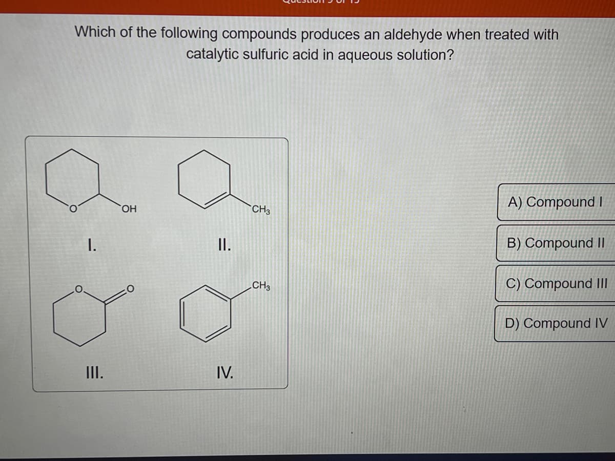 Which of the following compounds produces an aldehyde when treated with
catalytic sulfuric acid in aqueous solution?
I.
III.
OH
II.
IV.
CH3
CH3
A) Compound I
B) Compound II
C) Compound III
D) Compound IV