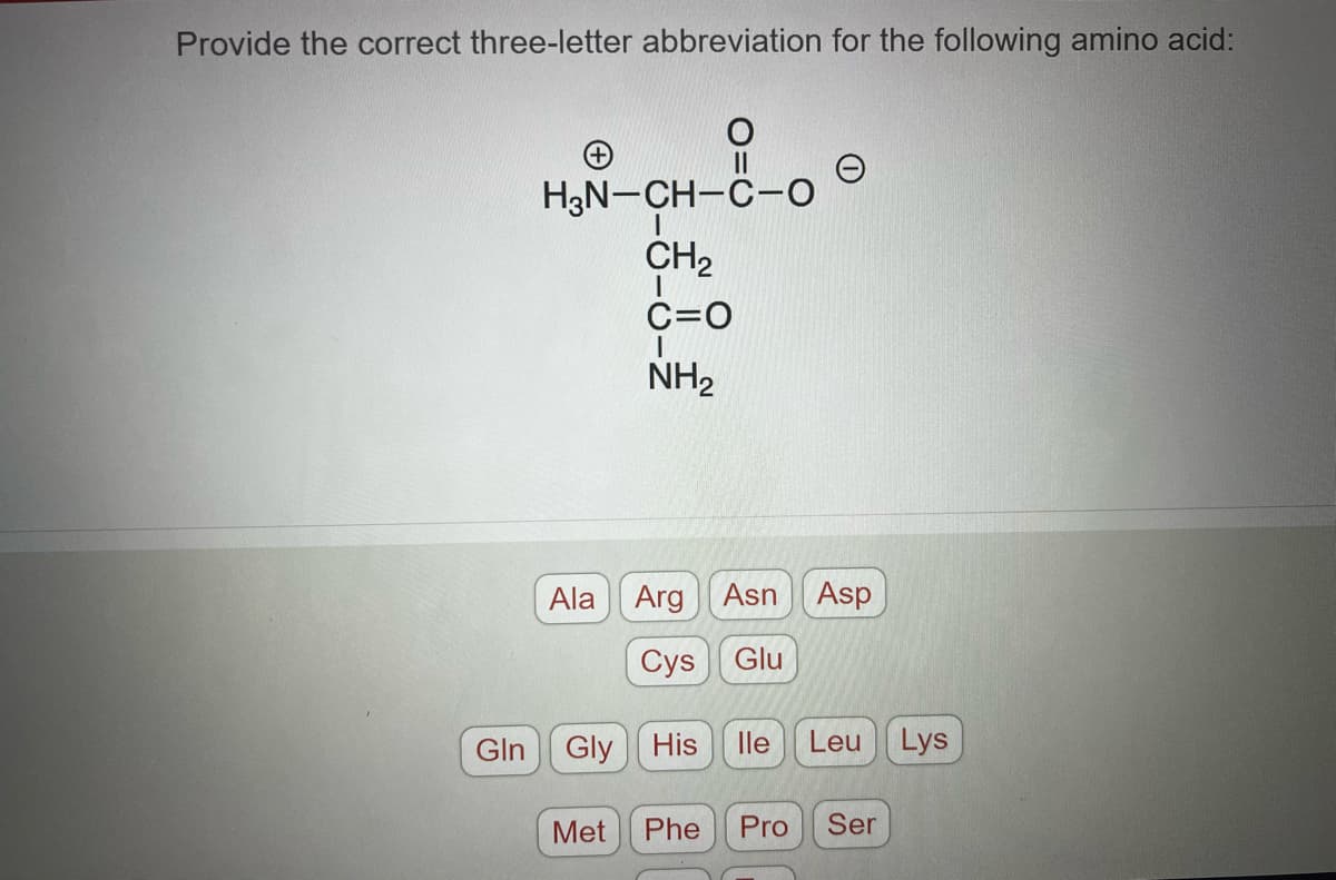 Provide the correct three-letter abbreviation for the following amino acid:
Gln
H₂N-CH-C-O
CH₂
C=O
NH₂
Ala Arg Asn Asp
Cys
Glu
Gly His
Met
lle Leu Lys
Phe Pro Ser