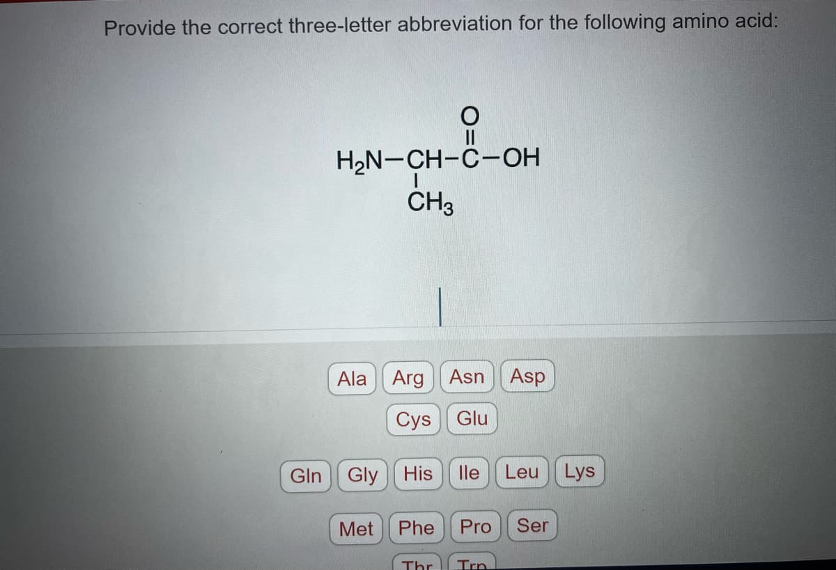 Provide the correct three-letter abbreviation for the following amino acid:
Gln
O
H₂N-CH-C-OH
CH3
Ala Arg
Cys
Gly His
Met Phe
Thr
Asn Asp
Glu
lle Leu Lys
Pro Ser
Trn