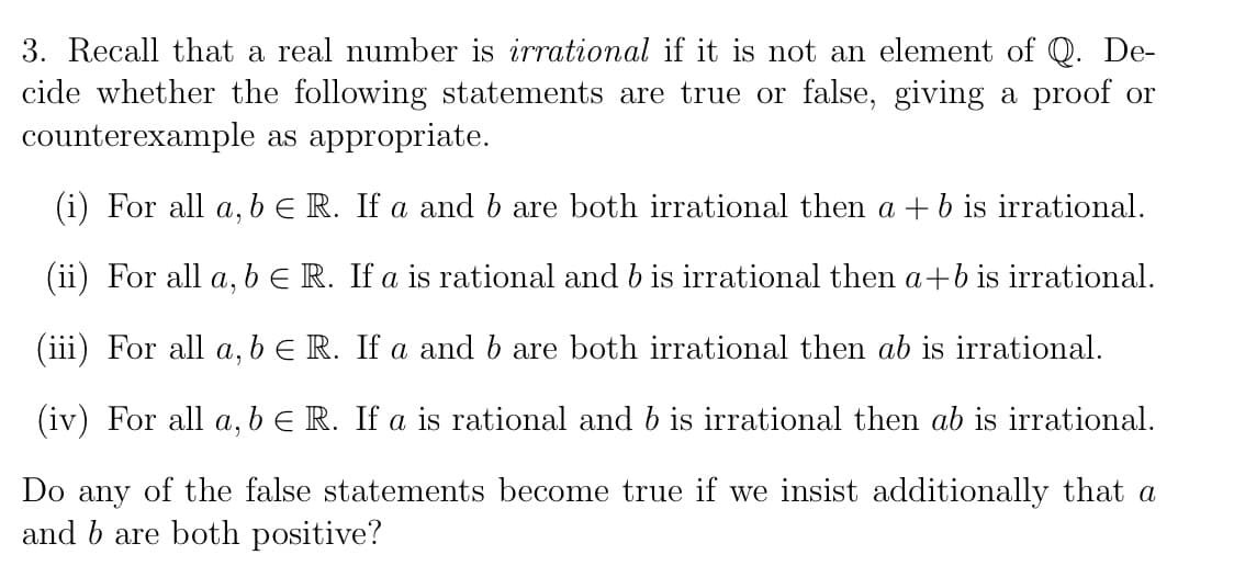 3. Recall that a real number is irrational if it is not an element of Q. De-
cide whether the following statements are true or false, giving a proof or
counterexample as appropriate.
(i) For all a, b ER. If a and b are both irrational then a +b is irrational.
(ii) For all a, b E R. If a is rational and b is irrational then a+b is irrational.
(iii) For all a, b E R. If a and b are both irrational then ab is irrational.
(iv) For all a, bE R. If a is rational and b is irrational then ab is irrational.
Do any of the false statements become true if we insist additionally that a
and b are both positive?
