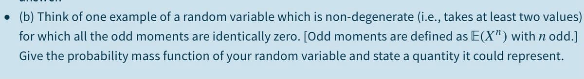 • (b) Think of one example of a random variable which is non-degenerate (i.e., takes at least two values)
for which all the odd moments are identically zero. [Odd moments are defined as E(X") with n odd.]
Give the probability mass function of your random variable and state a quantity it could represent.
