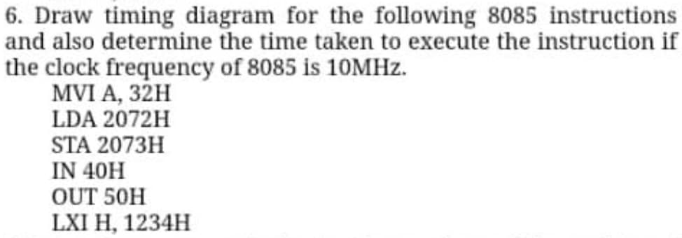 6. Draw timing diagram for the following 8085 instructions
and also determine the time taken to execute the instruction if
the clock frequency of 8085 is 10MHz.
MVI A, 32H
LDA 2072H
STA 2073H
IN 40H
OUT 50H
LXI H, 1234H