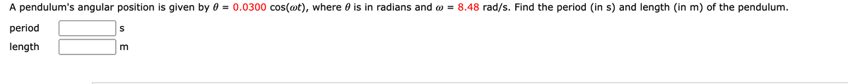 A pendulum's angular position is given by 0 = 0.0300 cos(@t), where 0 is in radians and o = 8.48 rad/s. Find the period (in s) and length (in m) of the pendulum.
period
S
length
