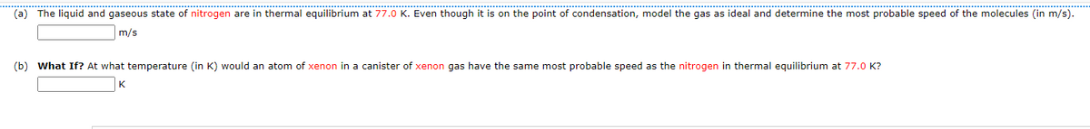 (a) The liquid and gaseous state of nitrogen are in thermal equilibrium at 77.0 K. Even though it is on the point of condensation, model the gas as ideal and determine the most probable speed of the molecules (in m/s).
m/s
(b) What If? At what temperature (in K) would an atom of xenon in a canister of xenon gas have the same most probable speed as the nitrogen in thermal equilibrium at 77.0 K?
K