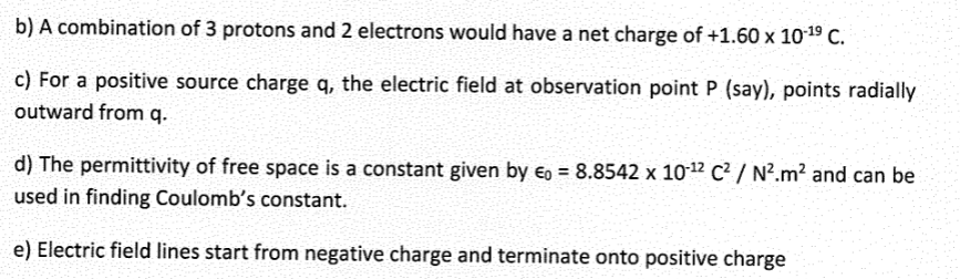 b) A combination of 3 protons and 2 electrons would have a net charge of +1.60 x 10-¹⁹ C.
c) For a positive source charge q, the electric field at observation point P (say), points radially
outward from q.
d) The permittivity of free space is a constant given by Eo = 8.8542 x 10-12 C² / N².m² and can be
used in finding Coulomb's constant.
e) Electric field lines start from negative charge and terminate onto positive charge