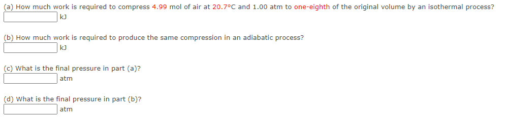 (a) How much work is required to compress 4.99 mol of air at 20.7°C and 1.00 atm to one-eighth of the original volume by an isothermal process?
kJ
(b) How much work is required to produce the same compression in an adiabatic process?
kJ
(c) What is the final pressure in part (a)?
atm
(d) What is the final pressure in part (b)?
atm