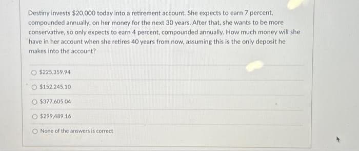 Destiny invests $20,000 today into a retirement account. She expects to earn 7 percent,
compounded annually, on her money for the next 30 years. After that, she wants to be more
conservative, so only expects to earn 4 percent, compounded annually. How much money will she
have in her account when she retires 40 years from now, assuming this is the only deposit he
makes into the account?
O $225,359.94
O $152.245.10
O $377,605.04
$299,489.16
O None of the answers is correct