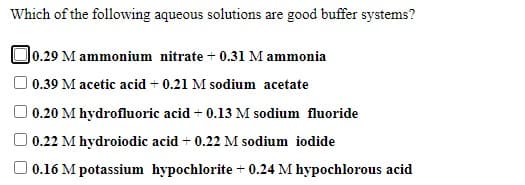 Which of the following aqueous solutions are good buffer systems?
O0.29 M ammonium nitrate + 0.31 M ammonia
| 0.39 M acetic acid + 0.21 M sodium acetate
O 0.20 M hydrofluoric acid + 0.13 M sodium fluoride
O 0.22 M hydroiodic acid + 0.22 M sodium iodide
O 0.16 M potassium hypochlorite + 0.24 M hypochlorous acid
