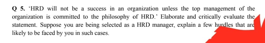 Q 5. 'HRD will not be a success in an organization unless the top management of the
organization is committed to the philosophy of HRD.' Elaborate and critically evaluate the
statement. Suppose you are being selected as a HRD manager, explain a few hurdles that are
likely to be faced by you in such cases.
