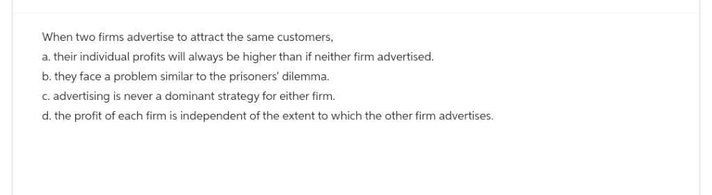 When two firms advertise to attract the same customers,
a. their individual profits will always be higher than if neither firm advertised.
b. they face a problem similar to the prisoners' dilemma.
c. advertising is never a dominant strategy for either firm.
d. the profit of each firm is independent of the extent to which the other firm advertises.