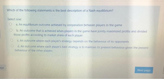 age
Which of the following statements is the best description of a Nash equilibrium?
Select one:
O
a. An equilibrium outcome achieved by cooperation between players in the game
b. An outcome that is achieved when players in the game have jointly maximized profits and divided
those profits according to market share of each player
O
c. An outcome where each player's strategy depends on the behaviour of its opponents
d. An outcome where each player's best strategy is to maintain its present behaviour given the present
behaviour of the other players
Next page