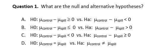 Question 1. What are the null and alternative hypotheses?
A. HO: μcontrol
spill ≥0 vs. Ha: μcontrol - μspill <0
B. HO: control
spill 0 vs. Ha: μcontrol
-
μspill > 0
C. HO: μcontrol
spill <0 vs. Ha:
control
spill ≥0
=
D. HO: μcontrol spill vs. Ha: control
spill
