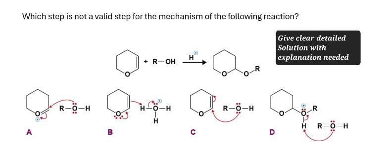 A
Which step is not a valid step for the mechanism of the following reaction?
+ R-OH
H
-R
Give clear detailed
Solution with
explanation needed
R-O-H
H-O-H
R-Ö-H
H
B
D
HO:
R-O-H