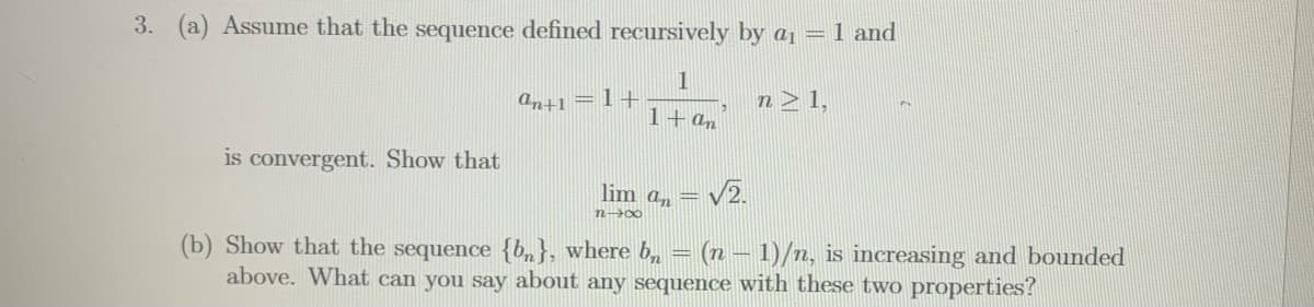 3. (a) Assume that the sequence defined recursively by a1 = 1 and
an+1 = 1+
n > 1,
1+an
is convergent. Show that
lim an =
= v2.
n 00
(b) Show that the sequence {b„}, where b, = (n – 1)/n, is increasing and bounded
above. What can you say about any sequence with these two properties?
