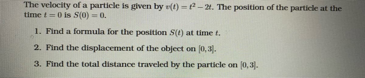 The velocity of a particle is given by v(t) =t² – 2t. The position of the particle at the
time t = 0 is S(0) = 0.
1. Find a formula for the position S(t) at time t.
2. Find the displacement of the object on [0,3].
3. Find the total distance traveled by the particle on [0,3].
