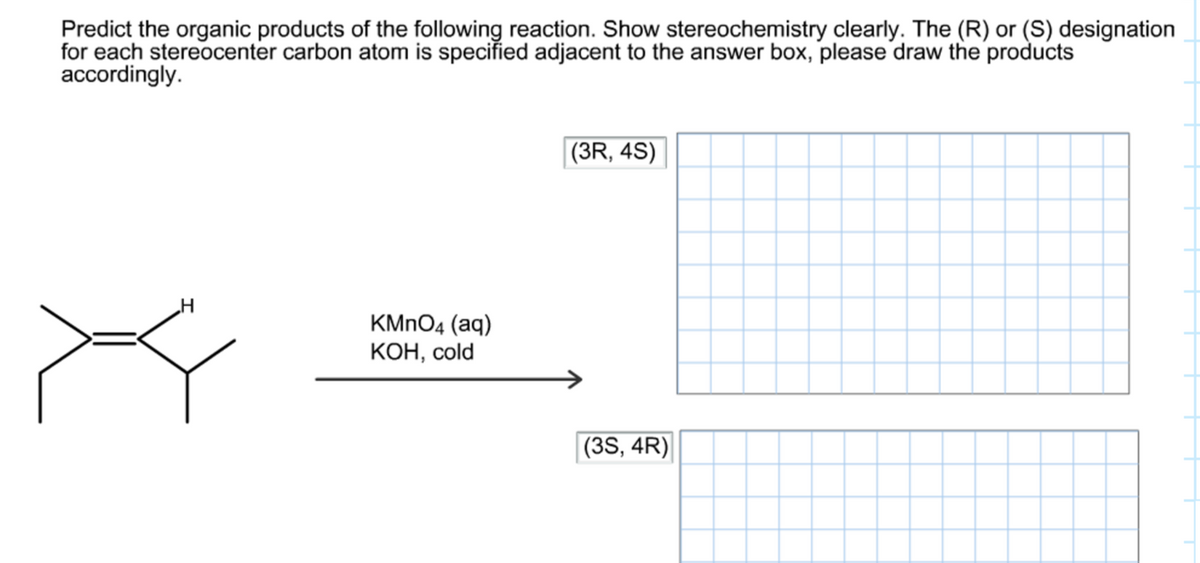 Predict the organic products of the following reaction. Show stereochemistry clearly. The (R) or (S) designation
for each stereocenter carbon atom is specified adjacent to the answer box, please draw the products
accordingly.
X
H
KMnO4 (aq)
KOH, cold
(3R, 4S)
(3S, 4R)