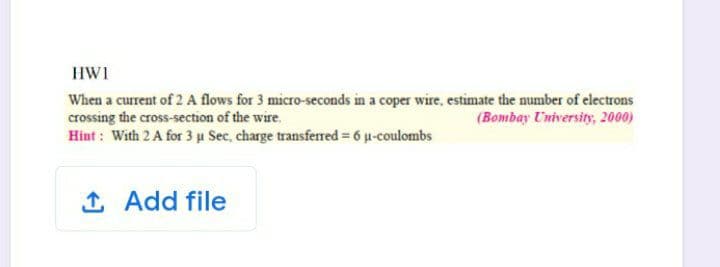 HW1
When a current of 2 A flows for 3 micro-seconds in a coper wire, estimate the number of electrons
crossing the cross-section of the wire.
Hint : With 2 A for 3 u Sec, charge transferred = 6 u-coulombs
(Bombay University, 2000)
1 Add file
