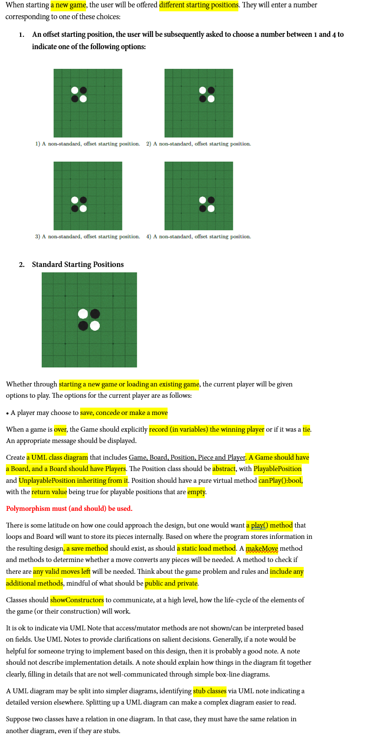 When starting a new game, the user will be offered different starting positions. They will enter a number
corresponding to one of these choices:
1. An offset starting position, the user will be subsequently asked to choose a number between 1 and 4 to
indicate one of the following options:
1) A non-standard, offset starting position. 2) A non-standard, offset starting position.
3) A non-standard, offset starting position. 4) A non-standard, offset starting position.
2. Standard Starting Positions
Whether through starting a new game or loading an existing game, the current player will be given
options to play. The options for the current player are as follows:
. A player may choose to save, concede or make a move
When a game is over, the Game should explicitly record (in variables) the winning player or if it was a tie.
An appropriate message should be displayed.
Create a UML class diagram that includes Game, Board, Position, Piece and Player. A Game should have
a Board, and a Board should have Players. The Position class should be abstract, with PlayablePosition
and UnplayablePosition inheriting from it. Position should have a pure virtual method canPlay():bool,
with the return value being true for playable positions that are empty.
Polymorphism must (and should) be used.
There is some latitude on how one could approach the design, but one would want a play() method that
loops and Board will want to store its pieces internally. Based on where the program stores information in
the resulting design, a save method should exist, as should a static load method. A makeMove method
and methods to determine whether a move converts any pieces will be needed. A method to check if
there are any valid moves left will be needed. Think about the game problem and rules and include any
additional methods, mindful of what should be public and private.
Classes should showConstructors to communicate, at a high level, how the life-cycle of the elements of
the game (or their construction) will work.
It is ok to indicate via UML Note that access/mutator methods are not shown/can be interpreted based
on fields. Use UML Notes to provide clarifications on salient decisions. Generally, if a note would be
helpful for someone trying to implement based on this design, then it is probably a good note. A note
should not describe implementation details. A note should explain how things in the diagram fit together
clearly, filling in details that are not well-communicated through simple box-line diagrams.
A UML diagram may be split into simpler diagrams, identifying stub classes via UML note indicating a
detailed version elsewhere. Splitting up a UML diagram can make a complex diagram easier to read.
Suppose two classes have a relation in one diagram. In that case, they must have the same relation in
another diagram, even if they are stubs.